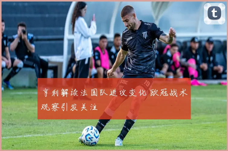 亨利解读法国队进攻变化 欧冠战术观察引发关注