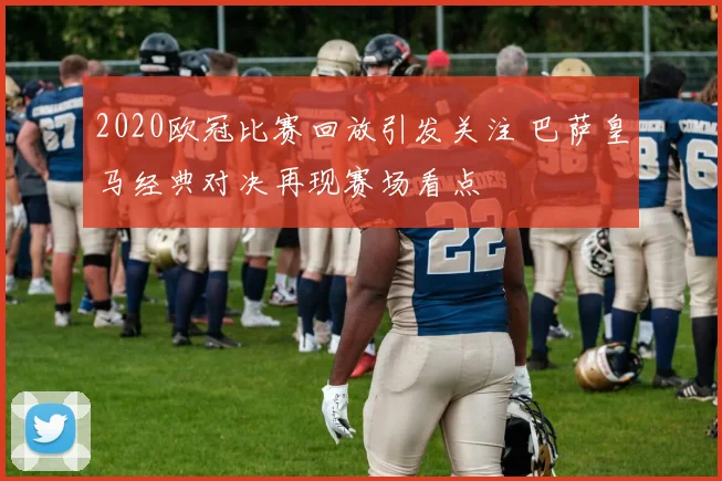 2020欧冠比赛回放引发关注 巴萨皇马经典对决再现赛场看点
