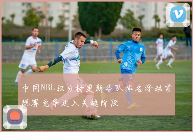 中国NBL积分榜更新各队排名浮动常规赛竞争进入关键阶段