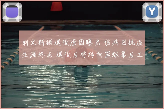 利文斯顿退役原因曝光 伤病困扰成生涯终点 退役后将转向篮球幕后工作
