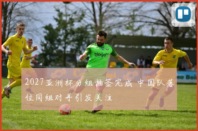 2027亚洲杯分组抽签完成 中国队落位同组对手引发关注