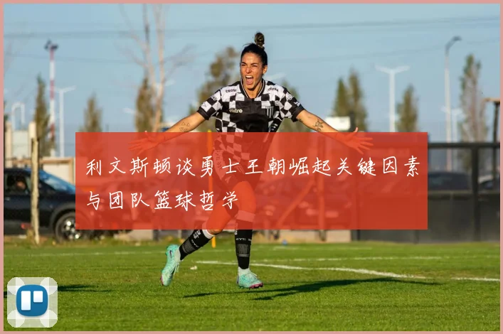 利文斯顿谈勇士王朝崛起关键因素与团队篮球哲学