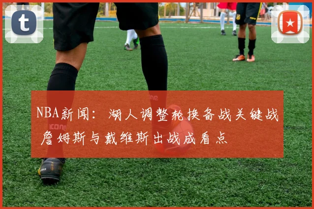 NBA新闻：湖人调整轮换备战关键战 詹姆斯与戴维斯出战成看点