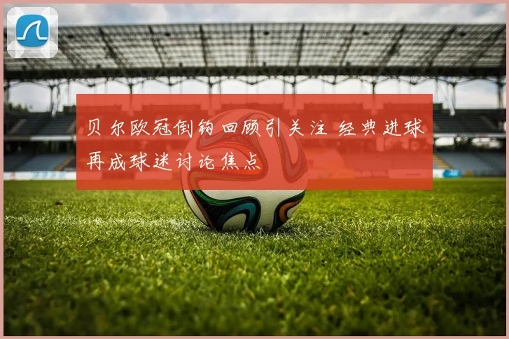 贝尔欧冠倒钩回顾引关注 经典进球再成球迷讨论焦点