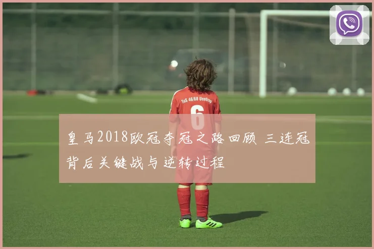 皇马2018欧冠夺冠之路回顾 三连冠背后关键战与逆转过程