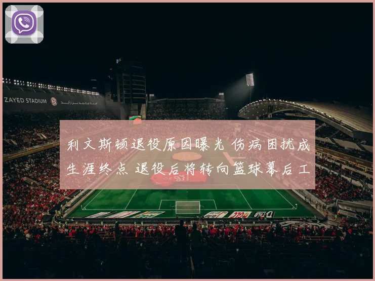 利文斯顿退役原因曝光 伤病困扰成生涯终点 退役后将转向篮球幕后工作