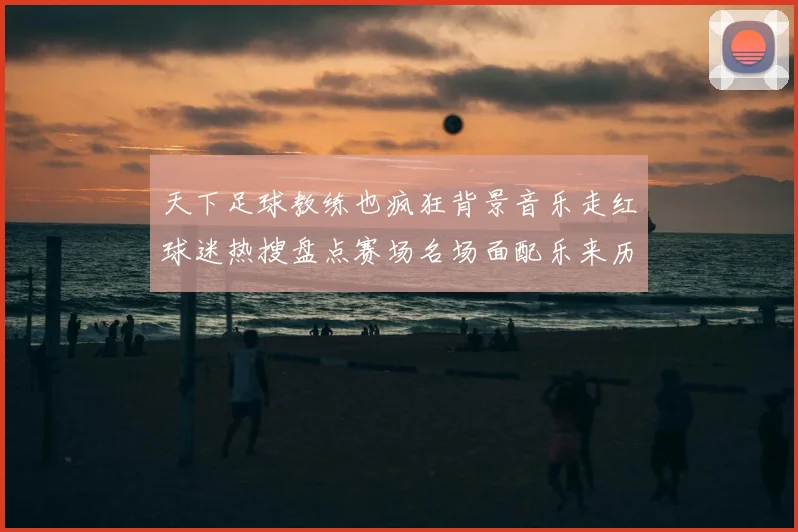 天下足球教练也疯狂背景音乐走红球迷热搜盘点赛场名场面配乐来历