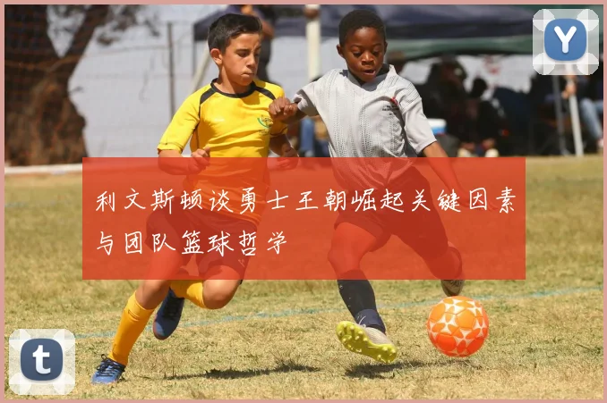 利文斯顿谈勇士王朝崛起关键因素与团队篮球哲学