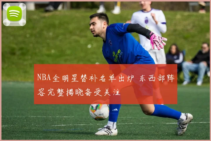 NBA全明星替补名单出炉 东西部阵容完整揭晓备受关注