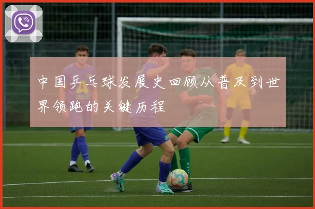 中国乒乓球发展史回顾从普及到世界领跑的关键历程