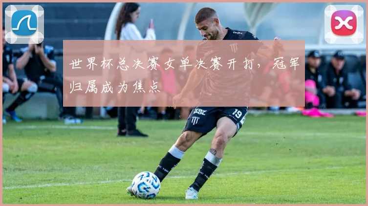 世界杯总决赛女单决赛开打，冠军归属成为焦点