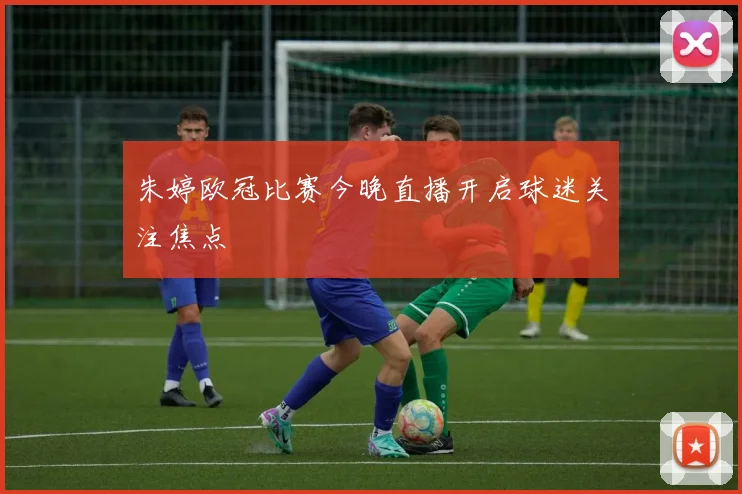朱婷欧冠比赛今晚直播开启球迷关注焦点