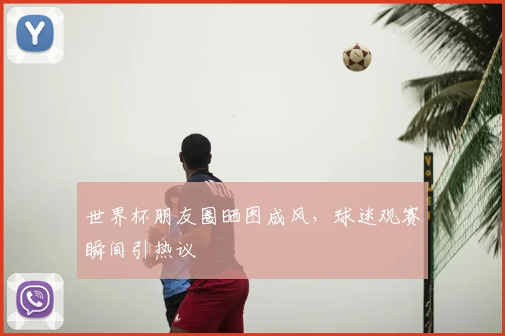 世界杯朋友圈晒图成风,球迷观赛瞬间引热议