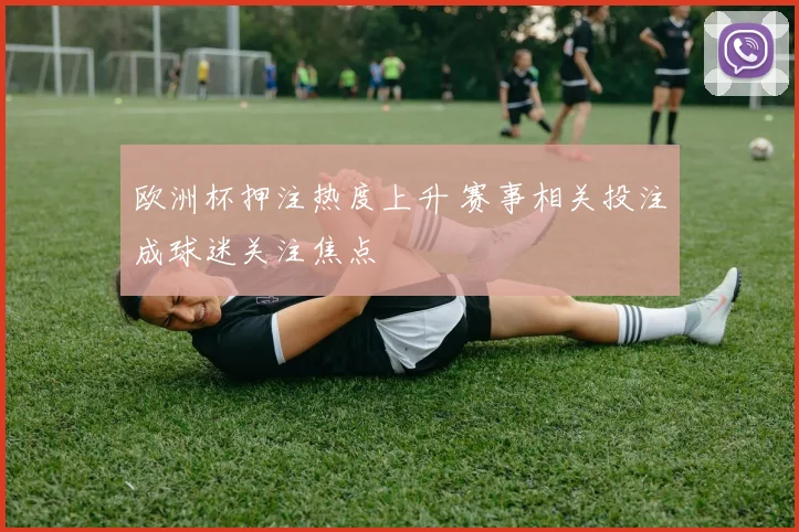 欧洲杯押注热度上升 赛事相关投注成球迷关注焦点