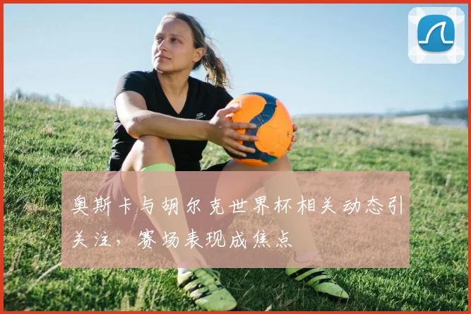 奥斯卡与胡尔克世界杯相关动态引关注,赛场表现成焦点