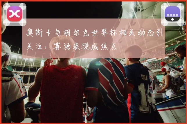 奥斯卡与胡尔克世界杯相关动态引关注,赛场表现成焦点